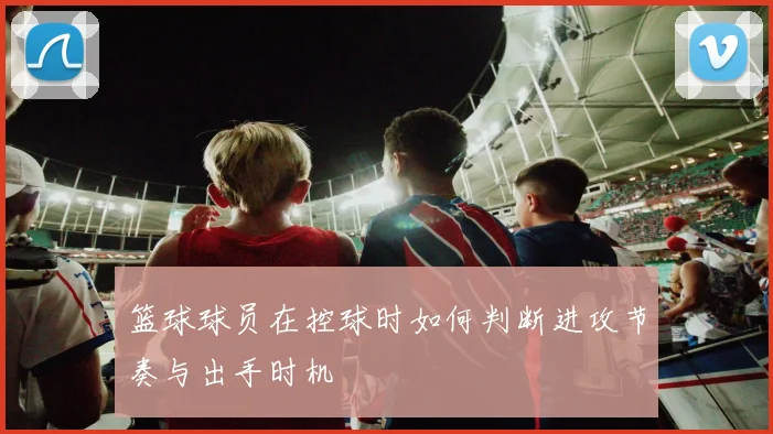 篮球球员在控球时如何判断进攻节奏与出手时机