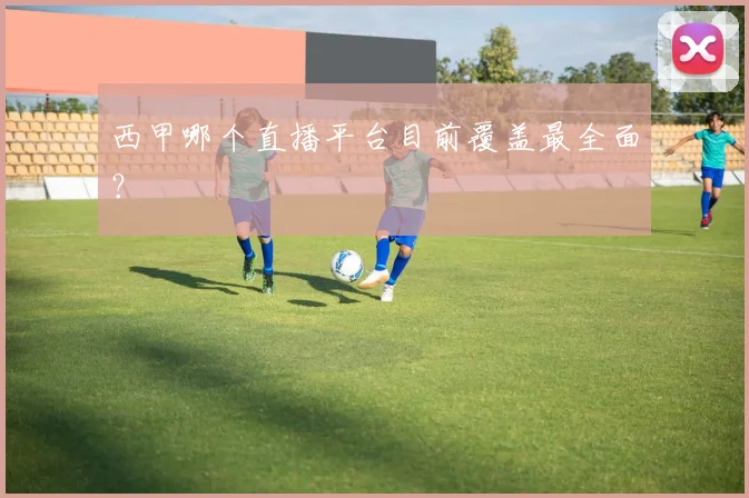 西甲哪个直播平台目前覆盖最全面？