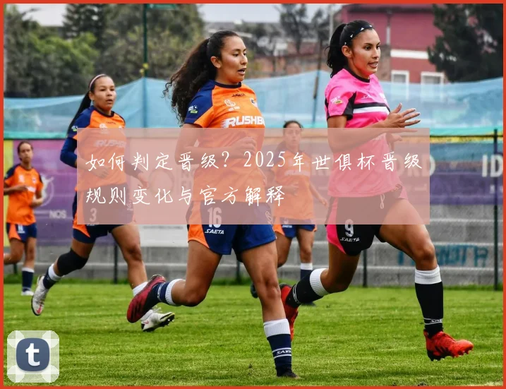 如何判定晋级?2025年世俱杯晋级规则变化与官方解释