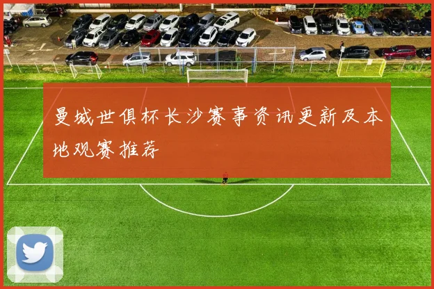 曼城世俱杯长沙赛事资讯更新及本地观赛推荐