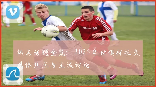 热点话题全览：2025年世俱杯社交媒体焦点与主流讨论
