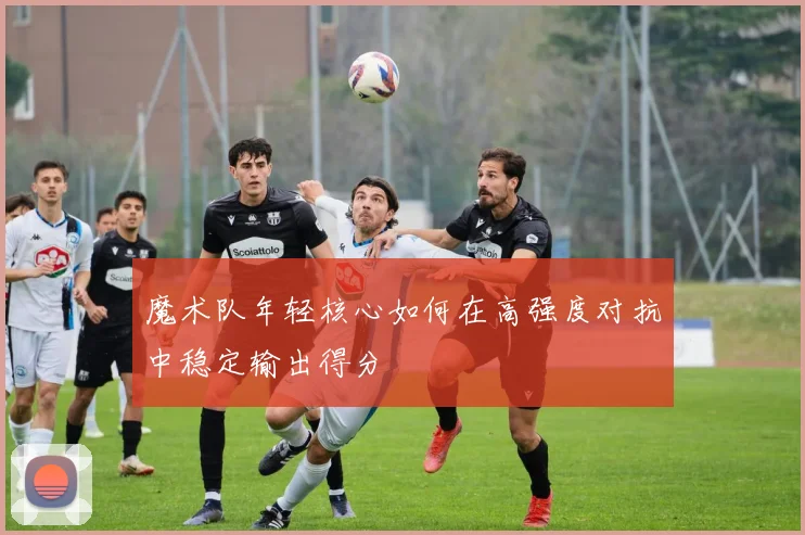 魔术队年轻核心如何在高强度对抗中稳定输出得分