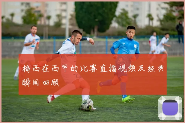 梅西在西甲的比赛直播视频及经典瞬间回顾