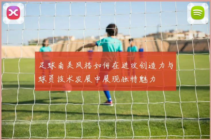 足球南美风格如何在进攻创造力与球员技术发展中展现独特魅力